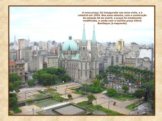 A nova praça, foi inaugurada nos anos vinte, e a
catedral em 1954. Nos anos setenta, com a construção
da estação Sé do metrô, a praça foi totalmente
modificada, e unida com a vizinha praça Clóvis
Bevilaqua (à esquerda)
 