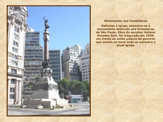 Monumento aos Fundadores
Defronte à igreja, encontra-se o
monumento dedicado aos fundadores
de São Paulo. Obra do escultor italiano
Amadeo Zani, foi inagurado em 1930,
em frente ao então palácio do governo
que existia no local onde se encontra a
atual igreja.
 
