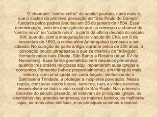 O chamado “centro velho” da capital paulista, nada mais é,
que o núcleo da primitiva povoação de “São Paulo do Campo”,
fundada pelos padres jesuítas em 25 de janeiro de 1554. Essa
denominação, veio em oposição ao que se começou a chamar de
“centro novo” ou “cidade nova”, a partir da última década do século
XIX, quando, com a inauguração do viaduto do Chá, em 6 de
novembro de 1892, a colina além Anhangabaú começou a ser
loteada. No coração da parte antiga, durante cerca de 200 anos, a
povoação pouco ultrapassou o que se chamou de “triângulo”,
formado pelas ruas Direita, São Bento e Rosário (atual XV de
Novembro). Essa forma geométrica vem desde os primórdios,
quando três ordens religiosas aqui implantaram suas igrejas e
conventos, formando (talvez propositalmente), um triângulo mais
externo, com uma igreja em cada ângulo, simbolizando a
Santíssima Trindade, a proteger a incipiente povoação. Nessa
região, com seus vários largos, terreiros, ruas e vielas estreitas,
desenvolveu-se toda a vida social de São Paulo. Nas primeiras
décadas do século passado, ali estavam as principais igrejas, os
escritórios das grandes empresas, os maiores bancos, as melhores
lojas, os mais altos edifícios, e os principais cinemas e teatros.
 
