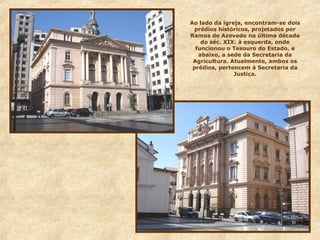 Ao lado da igreja, encontram-se dois
prédios históricos, projetados por
Ramos de Azevedo na última década
do séc. XIX: à esquerda, onde
funcionou o Tesouro do Estado, e
abaixo, a sede da Secretaria da
Agricultura. Atualmente, ambos os
prédios, pertencem à Secretaria da
Justiça.
 
