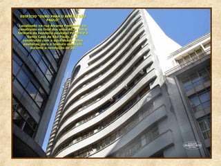 EDIFÍCIO “OURO PARA O BEM DE SÃOEDIFÍCIO “OURO PARA O BEM DE SÃO
PAULO”PAULO”
Localizado na rua Álvares Penteado, foiLocalizado na rua Álvares Penteado, foi
construído no final dos anos 40, e tem oconstruído no final dos anos 40, e tem o
formato da bandeira paulista. Pertence àformato da bandeira paulista. Pertence à
Santa Casa de São Paulo, e foiSanta Casa de São Paulo, e foi
construído com o ouro doado pelosconstruído com o ouro doado pelos
paulistas, para o tesouro estadual,paulistas, para o tesouro estadual,
durante a revolução de 32.durante a revolução de 32.
 