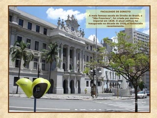 FACULDADE DE DIREITO
A mais famosa escola de Direito do Brasil, a
“São Francisco”, foi criada por decreto
imperial em 1828. O atual edifício foi
inaugurado na década de 1930, e restaurado
recentemente.
 