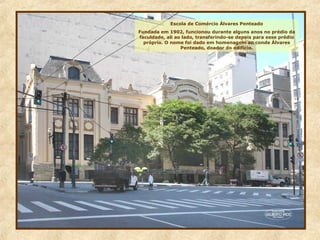 Escola de Comércio Álvares Penteado
Fundada em 1902, funcionou durante alguns anos no prédio da
faculdade, ali ao lado, transferindo-se depois para esse prédio
próprio. O nome foi dado em homenagem ao conde Álvares
Penteado, doador do edifício.
 