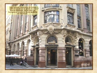 Esta fachada é do prédio do Centro
Cultural do Banco do Brasil, na rua
Álvares Penteado. Até os anos 50,
funcionou aí a sede do Banco do Brasil
em São Paulo.
 