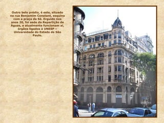 Outro belo prédio, é este, situado
na rua Benjamim Constant, esquina
com a praça da Sé. Erguido nos
anos 20, foi sede da Repartição de
Águas, e atualmente funcionam aí,
órgãos ligados à UNESP –
Universidade do Estado de São
Paulo.
 