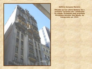 Edifício Sampaio Moreira
Situado na rua Líbero Badaró, foi o
primeiro “arranha-céu” construído
na cidade. Projetado pelo arquiteto
Christiano Stockler das Neves, foi
inaugurado em 1924.
 