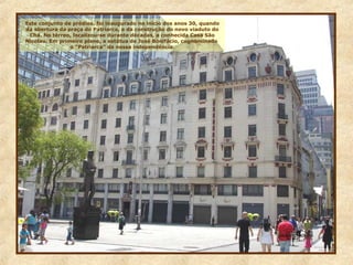 Este conjunto de prédios, foi inaugurado no início dos anos 30, quando
da abertura da praça do Patriarca, e da construção do novo viaduto do
Chá. No térreo, localizou-se durante décadas, a conhecida Casa São
Nicolau. Em primeiro plano, a estátua de José Bonifácio, cognominado
o “Patriarca” da nossa independência.
 