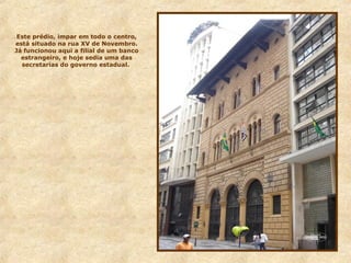 Este prédio, impar em todo o centro,
está situado na rua XV de Novembro.
Já funcionou aqui a filial de um banco
estrangeiro, e hoje sedia uma das
secretarias do governo estadual.
 