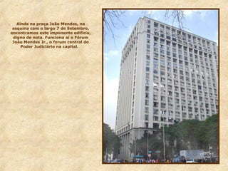 Ainda na praça João Mendes, na
esquina com o largo 7 de Setembro,
encontramos este imponente edifício,
digno de nota. Funciona aí o Fórum
João Mendes Jr., o forum central do
Poder Judiciário na capital.
 