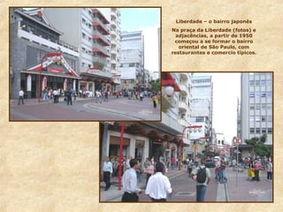Liberdade – o bairro japonês
Na praça da Liberdade (fotos) e
adjacências, a partir de 1950
começou a se formar o bairro
oriental de São Paulo, com
restaurantes e comercio típicos.
 
