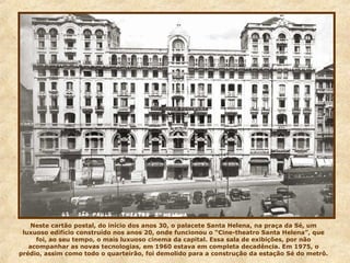 Neste cartão postal, do início dos anos 30, o palacete Santa Helena, na praça da Sé, um
luxuoso edifício construído nos anos 20, onde funcionou o “Cine-theatro Santa Helena”, que
foi, ao seu tempo, o mais luxuoso cinema da capital. Essa sala de exibições, por não
acompanhar as novas tecnologias, em 1960 estava em completa decadência. Em 1975, o
prédio, assim como todo o quarteirão, foi demolido para a construção da estação Sé do metrô.
 