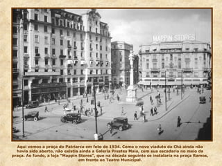 Aqui vemos a praça do Patriarca em foto de 1934. Como o novo viaduto do Chá ainda não
havia sido aberto, não existia ainda a Galeria Prestes Maia, com sua escadaria no meio da
praça. Ao fundo, a loja “Mappin Stores”, que na década seguinte se instalaria na praça Ramos,
em frente ao Teatro Municipal.
 