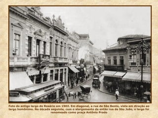 Foto do antigo largo do Rosário em 1902. Em diagonal, a rua de São Bento, vista em direção ao
largo homônimo. Na década seguinte, com o alargamento da então rua de São João, o largo foi
renomeado como praça Antônio Prado
 