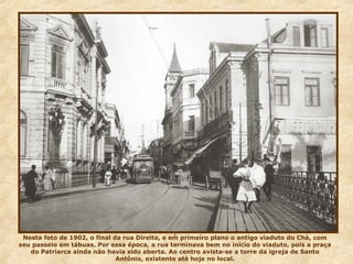 .
Nesta foto de 1902, o final da rua Direita, e em primeiro plano o antigo viaduto do Chá, com
seu passeio em tábuas. Por essa época, a rua terminava bem no início do viaduto, pois a praça
do Patriarca ainda não havia sido aberta. Ao centro avista-se a torre da igreja de Santo
Antônio, existente até hoje no local.
 