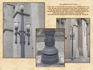 As Luminárias do Centro
Logo após o término da concessão que a cidade tinha com
a cia. de gás, para a iluminação das ruas, a prefeitura, no
final dos anos 20, começou a instalar esses postes de
iluminação elétrica, por toda a zona central da cidade. Em
1968 eles foram restaurados e as lâmpadas
incandescentes substituídas pelas de vapor de mercúrio.
 