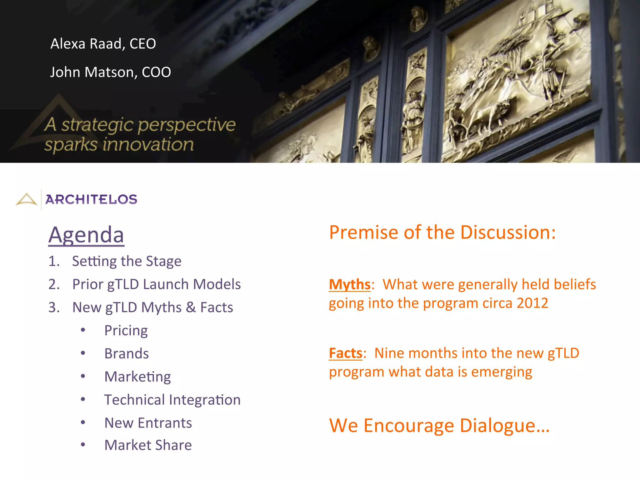 Agenda	
  
1.  Se<ng	
  the	
  Stage	
  
2.  Prior	
  gTLD	
  Launch	
  Models	
  
3.  New	
  gTLD	
  Myths	
  &	
  Facts	
  
•  Pricing	
  
•  Brands	
  
•  MarkeJng	
  
•  Technical	
  IntegraJon	
  
•  New	
  Entrants	
  
•  Market	
  Share	
  
Myths:	
  	
  What	
  were	
  generally	
  held	
  beliefs	
  
going	
  into	
  the	
  program	
  circa	
  2012	
  
Facts:	
  	
  Nine	
  months	
  into	
  the	
  new	
  gTLD	
  
program	
  what	
  data	
  is	
  emerging	
  
Premise	
  of	
  the	
  Discussion:	
  
We	
  Encourage	
  Dialogue…	
  
Alexa	
  Raad,	
  CEO	
  
John	
  Matson,	
  COO	
  
 