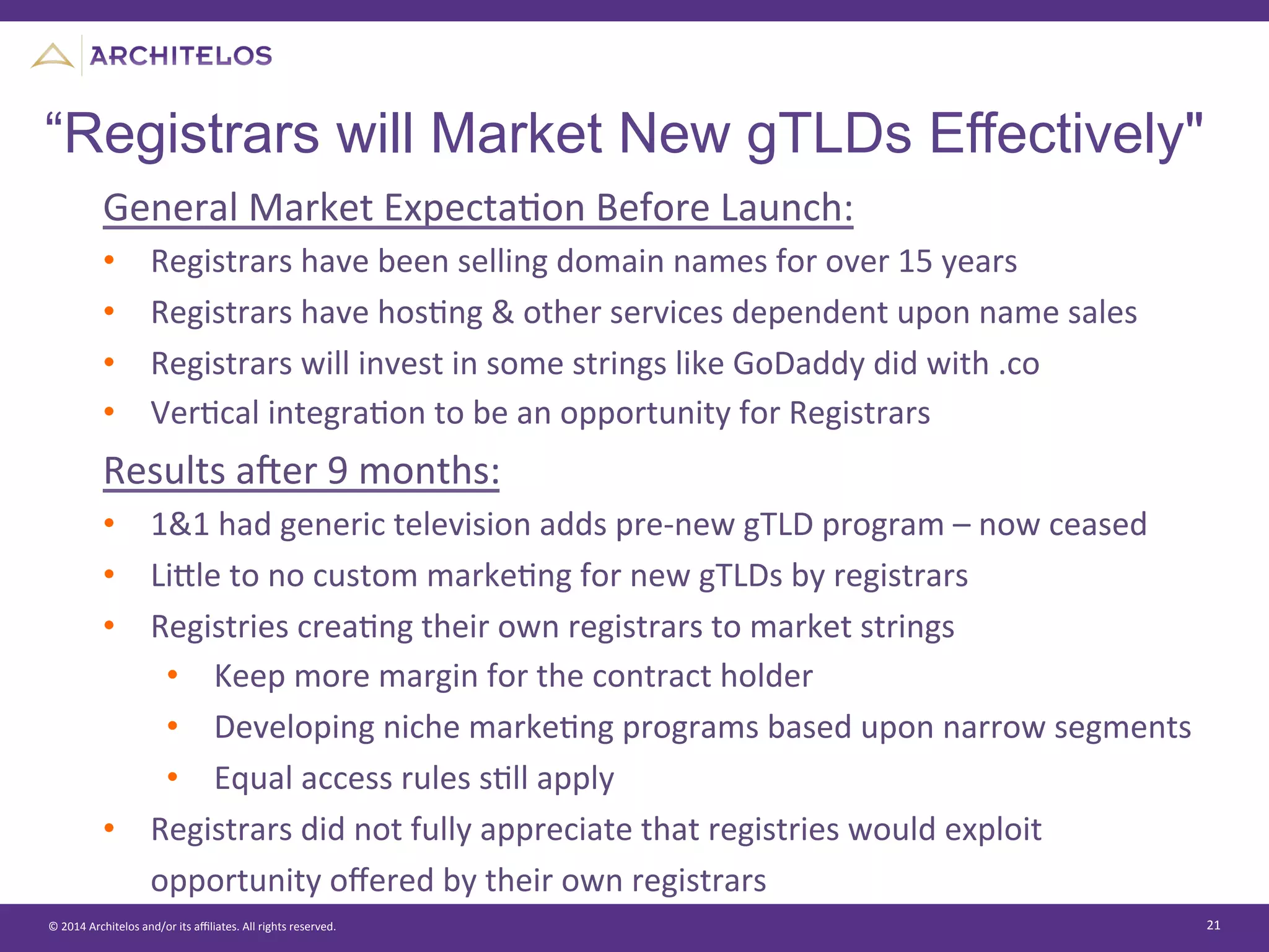 ©	
  2014	
  Architelos	
  and/or	
  its	
  aﬃliates.	
  All	
  rights	
  reserved.	
   21	
  
“Registrars will Market New gTLDs Effectively"
General	
  Market	
  ExpectaJon	
  Before	
  Launch:	
  
•  Registrars	
  have	
  been	
  selling	
  domain	
  names	
  for	
  over	
  15	
  years	
  
•  Registrars	
  have	
  hosJng	
  &	
  other	
  services	
  dependent	
  upon	
  name	
  sales	
  
•  Registrars	
  will	
  invest	
  in	
  some	
  strings	
  like	
  GoDaddy	
  did	
  with	
  .co	
  
•  VerJcal	
  integraJon	
  to	
  be	
  an	
  opportunity	
  for	
  Registrars	
  
	
  
Results	
  aier	
  9	
  months:	
  
•  1&1	
  had	
  generic	
  television	
  adds	
  pre-­‐new	
  gTLD	
  program	
  –	
  now	
  ceased	
  
•  Lisle	
  to	
  no	
  custom	
  markeJng	
  for	
  new	
  gTLDs	
  by	
  registrars	
  
•  Registries	
  creaJng	
  their	
  own	
  registrars	
  to	
  market	
  strings	
  
•  Keep	
  more	
  margin	
  for	
  the	
  contract	
  holder	
  
•  Developing	
  niche	
  markeJng	
  programs	
  based	
  upon	
  narrow	
  segments	
  
•  Equal	
  access	
  rules	
  sJll	
  apply	
  
•  Registrars	
  did	
  not	
  fully	
  appreciate	
  that	
  registries	
  would	
  exploit	
  
opportunity	
  oﬀered	
  by	
  their	
  own	
  registrars	
  
 