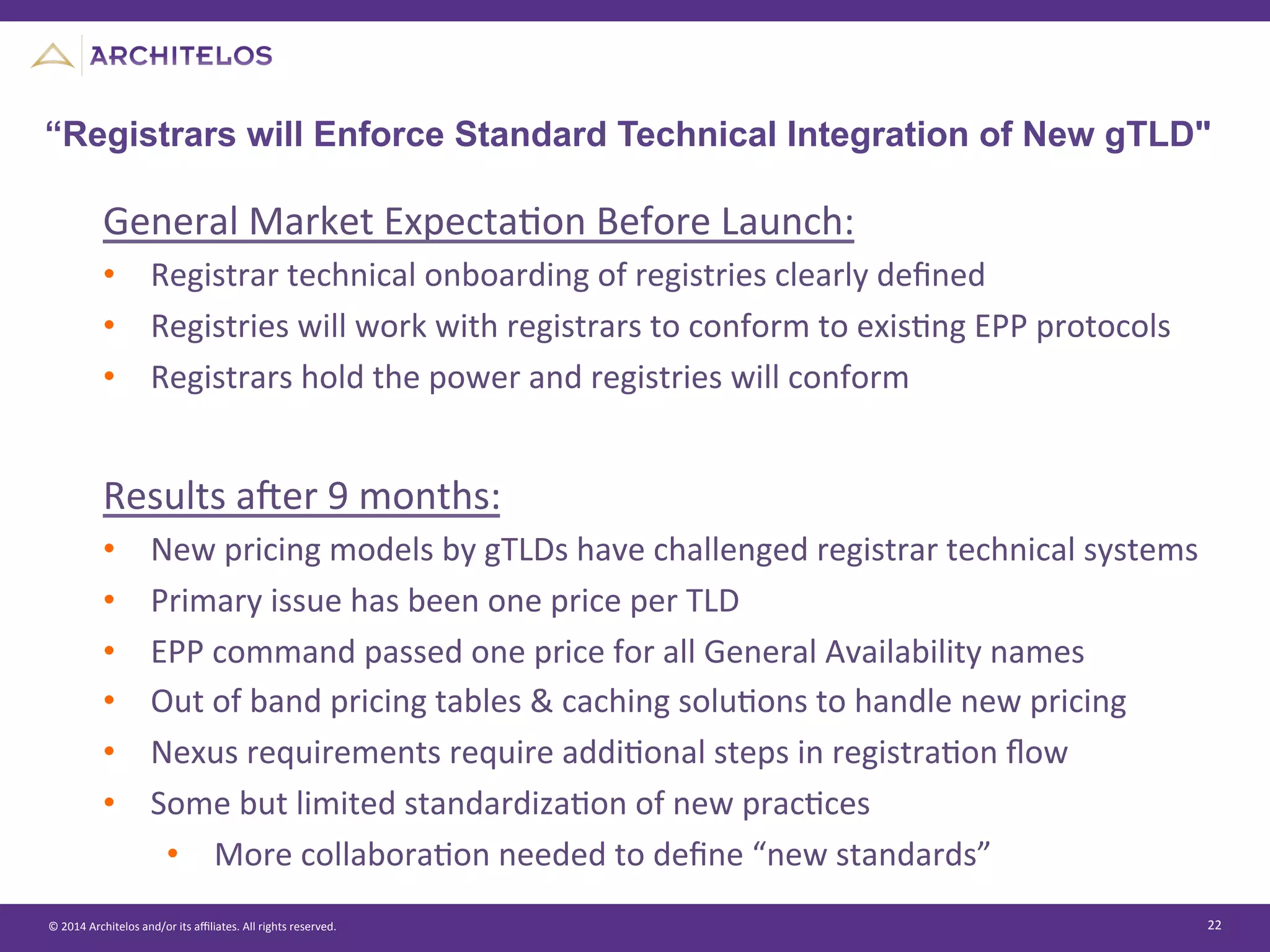 ©	
  2014	
  Architelos	
  and/or	
  its	
  aﬃliates.	
  All	
  rights	
  reserved.	
   22	
  
“Registrars will Enforce Standard Technical Integration of New gTLD"
General	
  Market	
  ExpectaJon	
  Before	
  Launch:	
  
•  Registrar	
  technical	
  onboarding	
  of	
  registries	
  clearly	
  deﬁned	
  
•  Registries	
  will	
  work	
  with	
  registrars	
  to	
  conform	
  to	
  exisJng	
  EPP	
  protocols	
  
•  Registrars	
  hold	
  the	
  power	
  and	
  registries	
  will	
  conform	
  
	
  
Results	
  aier	
  9	
  months:	
  
•  New	
  pricing	
  models	
  by	
  gTLDs	
  have	
  challenged	
  registrar	
  technical	
  systems	
  
•  Primary	
  issue	
  has	
  been	
  one	
  price	
  per	
  TLD	
  
•  EPP	
  command	
  passed	
  one	
  price	
  for	
  all	
  General	
  Availability	
  names	
  
•  Out	
  of	
  band	
  pricing	
  tables	
  &	
  caching	
  soluJons	
  to	
  handle	
  new	
  pricing	
  
•  Nexus	
  requirements	
  require	
  addiJonal	
  steps	
  in	
  registraJon	
  ﬂow	
  
•  Some	
  but	
  limited	
  standardizaJon	
  of	
  new	
  pracJces	
  
•  More	
  collaboraJon	
  needed	
  to	
  deﬁne	
  “new	
  standards”	
  
 
