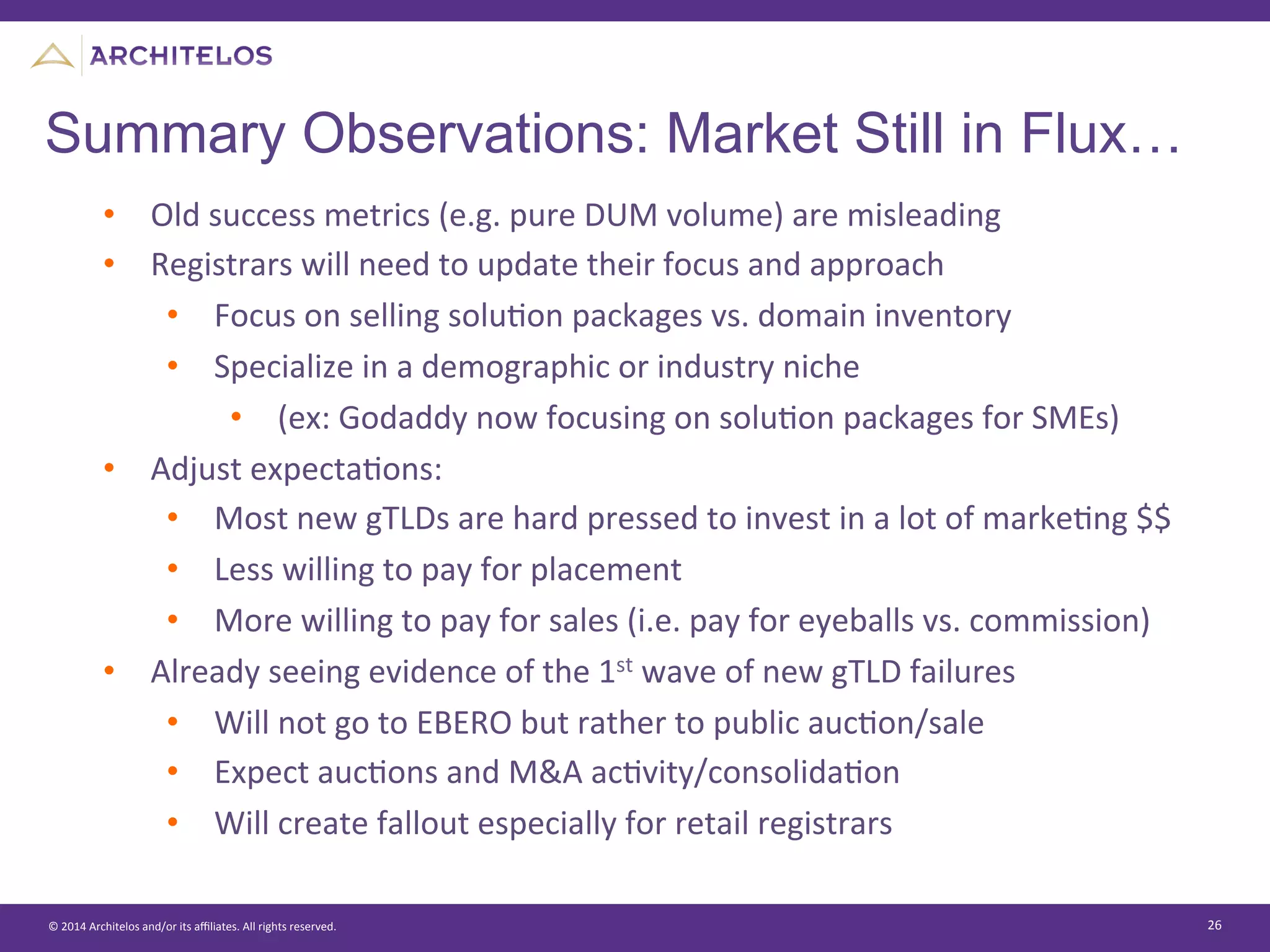 ©	
  2014	
  Architelos	
  and/or	
  its	
  aﬃliates.	
  All	
  rights	
  reserved.	
   26	
  
Summary Observations: Market Still in Flux…
•  Old	
  success	
  metrics	
  (e.g.	
  pure	
  DUM	
  volume)	
  are	
  misleading	
  
•  Registrars	
  will	
  need	
  to	
  update	
  their	
  focus	
  and	
  approach	
  
•  Focus	
  on	
  selling	
  soluJon	
  packages	
  vs.	
  domain	
  inventory	
  
•  Specialize	
  in	
  a	
  demographic	
  or	
  industry	
  niche	
  	
  
•  (ex:	
  Godaddy	
  now	
  focusing	
  on	
  soluJon	
  packages	
  for	
  SMEs)	
  
•  Adjust	
  expectaJons:	
  
•  Most	
  new	
  gTLDs	
  are	
  hard	
  pressed	
  to	
  invest	
  in	
  a	
  lot	
  of	
  markeJng	
  $$	
  	
  
•  Less	
  willing	
  to	
  pay	
  for	
  placement	
  
•  More	
  willing	
  to	
  pay	
  for	
  sales	
  (i.e.	
  pay	
  for	
  eyeballs	
  vs.	
  commission)	
  
•  Already	
  seeing	
  evidence	
  of	
  the	
  1st	
  wave	
  of	
  new	
  gTLD	
  failures	
  
•  Will	
  not	
  go	
  to	
  EBERO	
  but	
  rather	
  to	
  public	
  aucJon/sale	
  
•  Expect	
  aucJons	
  and	
  M&A	
  acJvity/consolidaJon	
  
•  Will	
  create	
  fallout	
  especially	
  for	
  retail	
  registrars	
  
 