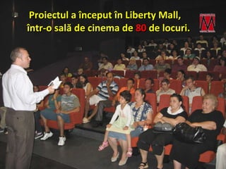 Proiectul a  î nceput  în Liberty Mall,  î ntr-o sal ă  de cinema de  80   de locuri. 