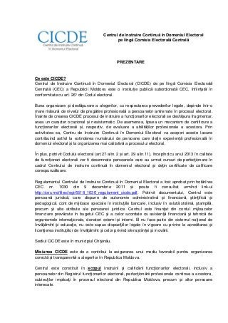 Centrul de Instruire Continuă în Domeniul Electoral
pe lîngă Comisia Electorală Centrală

PREZENTARE

Ce este CICDE?
Centrul de Instruire Continuă în Domeniul Electoral (CICDE) de pe lîngă Comisia Electorală
Centrală (CEC) a Republicii Moldova este o instituție publică subordonată CEC, înființată în
conformitate cu art. 26¹ din Codul electoral.
Buna organizare şi desfăşurare a alegerilor, cu respectarea prevederilor legale, depinde într-o
mare măsură de nivelul de pregătire profesională a persoanelor antrenate în procesul electoral.
Înainte de crearea CICDE procesul de instruire a funcționarilor electorali se desfășura fragmentar,
avea un caracter ocazional și nesistematic. De asemenea, lipsea un mecanism de certificare a
funcționarilor electorali și, respectiv, de evaluare a abilităților profesionale a acestora. Prin
activitatea sa, Centru de Instruire Continuă în Domeniul Electoral va acoperi aceste lacune
contribuind astfel la extinderea numărului de persoane care deţin experienţă profesională în
domeniul electoral și la organizarea mai calitativă a procesului electoral.
În plus, potrivit Codului electoral (art.27 alin. 2 și art. 29 alin.11), începînd cu anul 2013 în calitate
de funcționari electorali vor fi desemnate persoanele care au urmat cursuri de perfecţionare în
cadrul Centrului de instruire continuă în domeniul electoral şi deţin certificate de calificare
corespunzătoare.
Regulamentul Centrului de Instruire Continuă în Domeniul Electoral a fost aprobat prin hotărîrea
CEC nr. 1030 din 9 decembrie 2011 și poate fi consultat urmînd link-ul
http://cec.md/files/legi/6518_1030_regulament_cicde.pdf. Potrivit documentului, Centrul este
persoană juridică, care dispune de autonomie administrativă şi financiară, ştiinţifică şi
pedagogică, cont de mijloace speciale în instituţiile bancare, inclusiv în valută străină, ştampilă,
precum şi alte atribute ale persoanei juridice. Centrul este finanţat din contul mijloacelor
financiare prevăzute în bugetul CEC şi a celor acordate ca asistenţă financiară şi tehnică de
organismele internaţionale, donatori externi şi interni. El nu face parte din sistemul naţional de
învăţămînt şi educaţie, nu este supus dispoziţiilor legale în vigoare cu privire la acreditarea şi
licenţierea instituţiilor de învăţămînt şi celor privind sfera ştiinţei şi inovării.
Sediul CICDE este în municipiul Chişinău.
Misiunea CICDE este de a contribui la asigurarea unui mediu favorabil pentru organizarea
corectă și transparentă a alegerilor în Republica Moldova.
Centrul este constituit în scopul instruirii şi calificării funcţionarilor electorali, inclusiv a
persoanelor din Registrul funcţionarilor electorali, perfecţionării profesionale continue a acestora,
subiecţilor implicaţi în procesul electoral din Republica Moldova, precum şi altor persoane
interesate.

 