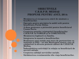 OBIECTIVELE
C.R.R.P.H. MEDIAŞ
PROPUSE PENTRU ANUL 2014:
1.
2.
3.
4.
5.
6.
7.

8.
9.
10.

Menţinerea şi recuperarea stării de sănătate a
beneficiarilor.
Operaţie pentru pterigion la ambii ochi pentru
beneficiara Portar Doina.
A doua protezare a piciorului pentru beneficiarul
Cosma Dorin.
Creşterea şanselor reintegrării beneficiarilor
C.R.R.P.H. în FAMILIE şi în COMUNITATE.
Menţinerea legăturii cu familia.
Integrarea în muncă a beneficiarilor.
Realizarea unui număr mai mare de parteneriate cu
instituţii şi ONG – uri din Municipiul nostru, care să
colaboreze în diverse proiecte alături de C.R.R.P.H.
Mediaş.
Îmbunătăţirea activităţii în relaţia cu beneficiarii de
servicii sociale.
Creşterea calităţii serviciilor sociale.
Sărbătorirea evenimentelor din viaţa beneficiarilor.

 
