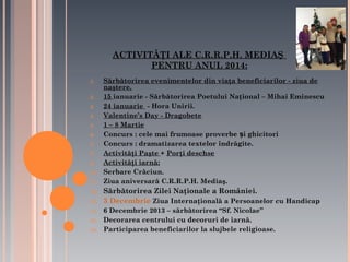 ACTIVITĂŢI ALE C.R.R.P.H. MEDIAŞ
PENTRU ANUL 2014:
1.
2.
3.
4.
5.
6.
7.
8.
9.
10.
11.

12.
13.
14.
15.
16.

Sărbătorirea evenimentelor din viaţa beneficiarilor - ziua de
naştere.
15 ianuarie - Sărbătorirea Poetului Naţional – Mihai Eminescu
24 ianuarie - Hora Unirii.
Valentine’s Day - Dragobete
1 – 8 Martie
Concurs : cele mai frumoase proverbe și ghicitori
Concurs : dramatizarea textelor îndrăgite.
Activităţi Paşte + Porţi deschse
Activităţi iarnă:
Serbare Crăciun.
Ziua aniversară C.R.R.P.H. Mediaş.

Sărbătorirea Zilei Naţionale a României.
3 Decembrie Ziua Internaţională a Persoanelor cu Handicap
6 Decembrie 2013 – sărbătorirea “Sf. Nicolae”
Decorarea centrului cu decoruri de iarnă.
Participarea beneficiarilor la slujbele religioase.

 