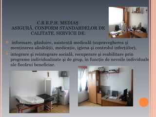 C.R.R.P.H. MEDIAŞ
ASIGURĂ, CONFORM STANDARDELOR DE
CALITATE, SERVICII DE:




informare, găzduire, asistenţă medicală (supravegherea şi
menţinerea sănătăţii, medicaţie, igiena şi controlul infecţiilor),
integrare şi reintegrare socială, recuperare şi reabilitare prin
programe individualizate şi de grup, în funcţie de nevoile individuale
ale fiecărui beneficiar.

 