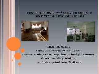 CENTRUL FURNIZEAZĂ SERVICII SOCIALE
DIN DATA DE 2 DECEMBRIE 2011.

C.R.R.P.H. Mediaş
deţine un număr de 50 beneficiari,
persoane adulte cu handicap vizual, mintal şi locomotor,
de sex masculin şi feminin,
cu vârsta cuprinsă între 22 -70 ani.

 