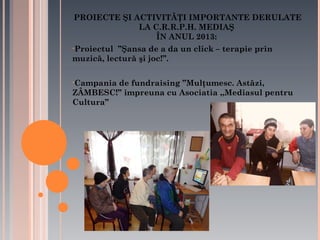PROIECTE ŞI ACTIVITĂŢI IMPORTANTE DERULATE
LA C.R.R.P.H. MEDIAŞ
ÎN ANUL 2013:
•Proiectul

’’Şansa de a da un click – terapie prin
muzică, lectură şi joc!’’.
•Campania

de fundraising ’’Mulţumesc. Astăzi,
ZÂMBESC!’’ impreuna cu Asociatia ,,Mediasul pentru
Cultura’’

 