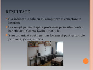 REZULTATE
S-a înfiinţat o sala cu 10 computere si conectare la
internet
 S-a reuşit prima etapă a protezării piciorului pentru
beneficiarul Cosma Dorin – 6.000 lei
 S-au organizat spatii pentru lectura si pentru terapie
prin arta, jocuri, muzica.


 