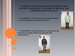 CENTRUL DE RECUPERARE ŞI REABILITARE
PENTRU PERSOANE CU HANDICAP MEDIAŞ ARE
2 BENEFICIARI ANGAJAŢI:

- 1 beneficiar care lucrează în comunitate
cu convenţie de prestări servicii

- 1 beneficiar care lucrează cu contract de
muncă pe piaţa forţei de muncă din
comunitate.

 