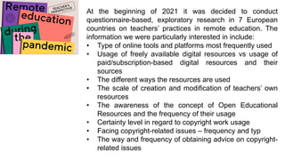 At the beginning of 2021 it was decided to conduct
questionnaire-based, exploratory research in 7 European
countries on teachers’ practices in remote education. The
information we were particularly interested in include:
• Type of online tools and platforms most frequently used
• Usage of freely available digital resources vs usage of
paid/subscription-based digital resources and their
sources
• The different ways the resources are used
• The scale of creation and modification of teachers’ own
resources
• The awareness of the concept of Open Educational
Resources and the frequency of their usage
• Certainty level in regard to copyright work usage
• Facing copyright-related issues – frequency and typ
• The way and frequency of obtaining advice on copyright-
related issues
 