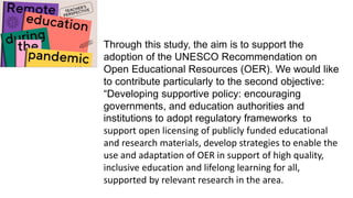 Through this study, the aim is to support the
adoption of the UNESCO Recommendation on
Open Educational Resources (OER). We would like
to contribute particularly to the second objective:
“Developing supportive policy: encouraging
governments, and education authorities and
institutions to adopt regulatory frameworks to
support open licensing of publicly funded educational
and research materials, develop strategies to enable the
use and adaptation of OER in support of high quality,
inclusive education and lifelong learning for all,
supported by relevant research in the area.
 