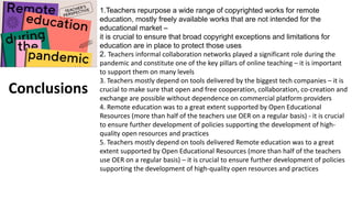 1.Teachers repurpose a wide range of copyrighted works for remote
education, mostly freely available works that are not intended for the
educational market –
it is crucial to ensure that broad copyright exceptions and limitations for
education are in place to protect those uses
2. Teachers informal collaboration networks played a significant role during the
pandemic and constitute one of the key pillars of online teaching – it is important
to support them on many levels
3. Teachers mostly depend on tools delivered by the biggest tech companies – it is
crucial to make sure that open and free cooperation, collaboration, co-creation and
exchange are possible without dependence on commercial platform providers
4. Remote education was to a great extent supported by Open Educational
Resources (more than half of the teachers use OER on a regular basis) - it is crucial
to ensure further development of policies supporting the development of high-
quality open resources and practices
5. Teachers mostly depend on tools delivered Remote education was to a great
extent supported by Open Educational Resources (more than half of the teachers
use OER on a regular basis) – it is crucial to ensure further development of policies
supporting the development of high-quality open resources and practices
Conclusions
 