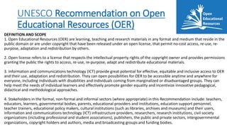 UNESCO Recommendation on Open
Educational Resources (OER)
DEFINITION AND SCOPE
1. Open Educational Resources (OER) are learning, teaching and research materials in any format and medium that reside in the
public domain or are under copyright that have been released under an open license, that permit no-cost access, re-use, re-
purpose, adaptation and redistribution by others.
2. Open license refers to a license that respects the intellectual property rights of the copyright owner and provides permissions
granting the public the rights to access, re-use, re-purpose, adapt and redistribute educational materials.
3. Information and communications technology (ICT) provide great potential for effective, equitable and inclusive access to OER
and their use, adaptation and redistribution. They can open possibilities for OER to be accessible anytime and anywhere for
everyone, including individuals with disabilities and individuals coming from marginalized or disadvantaged groups. They can
help meet the needs of individual learners and effectively promote gender equality and incentivize innovative pedagogical,
didactical and methodological approaches.
4. Stakeholders in the formal, non-formal and informal sectors (where appropriate) in this Recommendation include: teachers,
educators, learners, governmental bodies, parents, educational providers and institutions, education support personnel,
teacher trainers, educational policy makers, cultural institutions (such as libraries, archives and museums) and their users,
information and communications technology (ICT) infrastructure providers, researchers, research institutions, civil society
organizations (including professional and student associations), publishers, the public and private sectors, intergovernmental
organizations, copyright holders and authors, media and broadcasting groups and funding bodies.
 