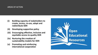 AREAS OF ACTION
(i) Building capacity of stakeholders to
create, access, re-use, adapt and
redistribute OER
(ii) Developing supportive policy
(iii) Encouraging effective, inclusive and
equitable access to quality OER
(iv) Nurturing the creation of
sustainability models for OER
(v) Promoting and reinforcing
international cooperation
 