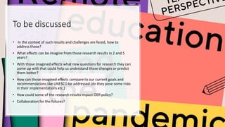 To be discussed
• In the context of such results and challenges are faced, how to
address those?
• What effects can be imagine from those research results in 2 and 5
years?
• With those imagined effects what new questions for research they can
come up with that could help us understand those changes or predict
them better?
• How can those imagined effects compare to our current goals and
recommendations like UNESCO be addressed (do they pose some risks
in their implementations etc.)
• How could some of the research results impact OER policy?
• Collaboration for the futures?
 