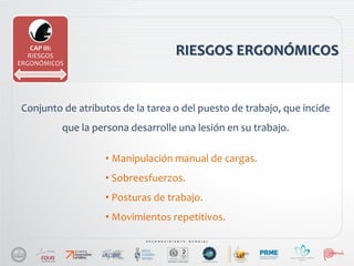RIESGOS ERGONÓMICOS
Conjunto de atributos de la tarea o del puesto de trabajo, que incide
que la persona desarrolle una lesión en su trabajo.
CAP III:
RIESGOS
ERGONÓMICOS
• Manipulación manual de cargas.
• Sobreesfuerzos.
• Posturas de trabajo.
• Movimientos repetitivos.
 