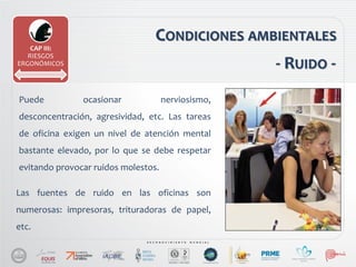 CONDICIONES AMBIENTALES
Puede ocasionar nerviosismo,
desconcentración, agresividad, etc. Las tareas
de oficina exigen un nivel de atención mental
bastante elevado, por lo que se debe respetar
evitando provocar ruidos molestos.
CAP III:
RIESGOS
ERGONÓMICOS - RUIDO -
Las fuentes de ruido en las oficinas son
numerosas: impresoras, trituradoras de papel,
etc.
 