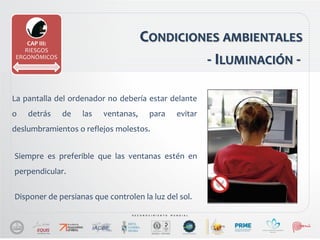 CONDICIONES AMBIENTALES
La pantalla del ordenador no debería estar delante
o detrás de las ventanas, para evitar
deslumbramientos o reflejos molestos.
CAP III:
RIESGOS
ERGONÓMICOS
- ILUMINACIÓN -
Disponer de persianas que controlen la luz del sol.
Siempre es preferible que las ventanas estén en
perpendicular.
 