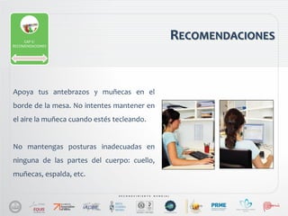 Apoya tus antebrazos y muñecas en el
borde de la mesa. No intentes mantener en
el aire la muñeca cuando estés tecleando.
No mantengas posturas inadecuadas en
ninguna de las partes del cuerpo: cuello,
muñecas, espalda, etc.
RECOMENDACIONESCAP V:
RECOMENDACIONES
 