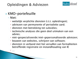    KMO-portefeuille
    ◦ Niet:
        wettelijk verplichte diensten (i.t.t. opleidingen);
        adviezen van permanente of periodieke aard;
        diensten met betrekking tot subsidies;
        technische analyses die geen deel uitmaken van een
         advies;
        niet-gespecialiseerde/niet-gepersonaliseerde adviezen;
        bouwen van websites, schrijven van software;
        diensten in verband met het vervullen van formaliteiten
         betreffende registratie en instandhouding van IE
        …

                                                              12
 