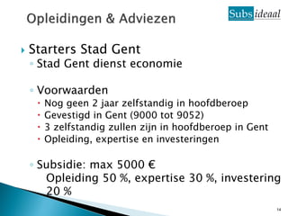    Starters Stad Gent
    ◦ Stad Gent dienst economie

    ◦ Voorwaarden
        Nog geen 2 jaar zelfstandig in hoofdberoep
        Gevestigd in Gent (9000 tot 9052)
        3 zelfstandig zullen zijn in hoofdberoep in Gent
        Opleiding, expertise en investeringen

    ◦ Subsidie: max 5000 €
       Opleiding 50 %, expertise 30 %, investering
       20 %
                                                            14
 