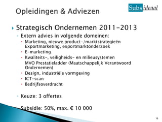    Strategisch Ondernemen 2011-2013
    ◦ Extern advies in volgende domeinen:
      Marketing, nieuwe product-/marktstrategieën
       Exportmarketing, exportmarktonderzoek
      E-marketing
      Kwaliteits-, veiligheids- en milieusystemen
       MVO Prestatieladder (Maatschappelijk Verantwoord
       Ondernemen)
      Design, industriële vormgeving
      ICT-scan
      Bedrijfsoverdracht

    ◦ Keuze: 3 offertes

    ◦ Subsidie: 50%, max. € 10 000
                                                          16
 