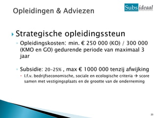  Strategische           opleidingssteun
 ◦ Opleidingskosten: min. € 250 000 (KO) / 300 000
   (KMO en GO) gedurende periode van maximaal 3
   jaar

 ◦ Subsidie: 20-25% , max € 1000 000 tenzij afwijking
   I.f.v. bedrijfseconomische, sociale en ecologische criteria  score
    samen met vestigingsplaats en de grootte van de onderneming




                                                                          20
 