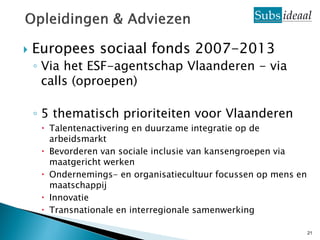   Europees sociaal fonds 2007-2013
    ◦ Via het ESF-agentschap Vlaanderen - via
      calls (oproepen)

    ◦ 5 thematisch prioriteiten voor Vlaanderen
      Talentenactivering en duurzame integratie op de
       arbeidsmarkt
      Bevorderen van sociale inclusie van kansengroepen via
       maatgericht werken
      Ondernemings- en organisatiecultuur focussen op mens en
       maatschappij
      Innovatie
      Transnationale en interregionale samenwerking

                                                                 21
 