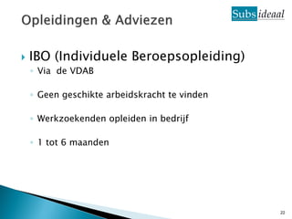    IBO (Individuele Beroepsopleiding)
    ◦ Via de VDAB

    ◦ Geen geschikte arbeidskracht te vinden

    ◦ Werkzoekenden opleiden in bedrijf

    ◦ 1 tot 6 maanden




                                               22
 