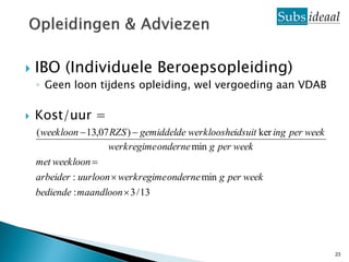    IBO (Individuele Beroepsopleiding)
    ◦ Geen loon tijdens opleiding, wel vergoeding aan VDAB

   Kost/uur =
    ( weekloon  13,07 RZS )  gemiddelde werkloosheidsuit ker ing per week
                      werkregime onderne min g per week
    met weekloon 
    arbeider : uurloon  werkregime onderne min g per week
    bediende : maandloon  3 / 13




                                                                              23
 