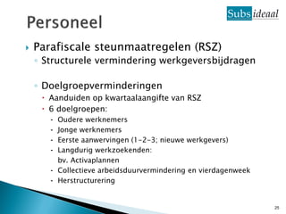    Parafiscale steunmaatregelen (RSZ)
    ◦ Structurele vermindering werkgeversbijdragen

    ◦ Doelgroepverminderingen
      Aanduiden op kwartaalaangifte van RSZ
      6 doelgroepen:
       ⁃ Oudere werknemers
       ⁃ Jonge werknemers
       ⁃ Eerste aanwervingen (1-2-3; nieuwe werkgevers)
       ⁃ Langdurig werkzoekenden:
         bv. Activaplannen
       ⁃ Collectieve arbeidsduurvermindering en vierdagenweek
       ⁃ Herstructurering


                                                                25
 